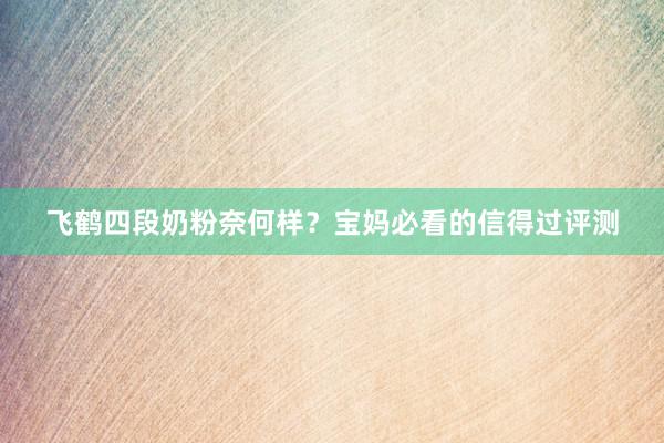 飞鹤四段奶粉奈何样？宝妈必看的信得过评测