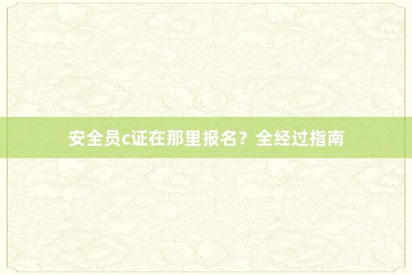 安全员c证在那里报名？全经过指南