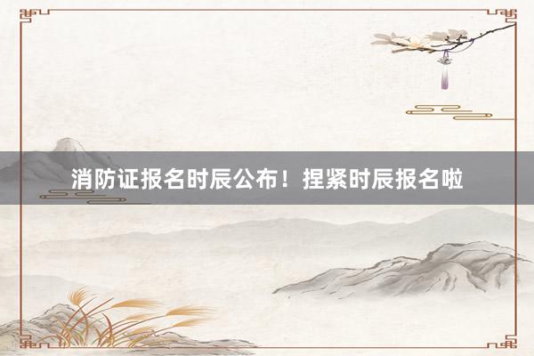 消防证报名时辰公布！捏紧时辰报名啦