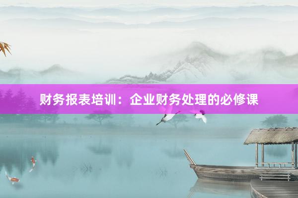 财务报表培训：企业财务处理的必修课