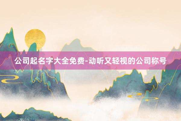 公司起名字大全免费-动听又轻视的公司称号
