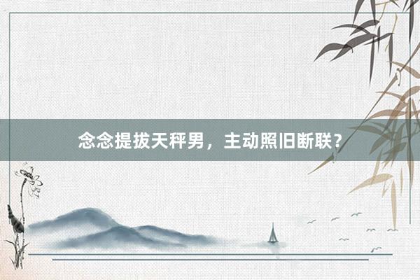 念念提拔天秤男，主动照旧断联？