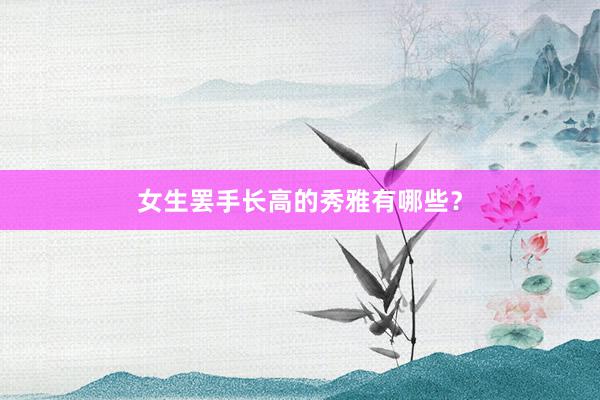女生罢手长高的秀雅有哪些？