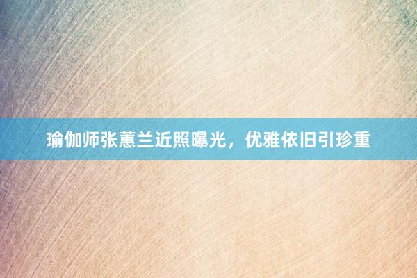瑜伽师张蕙兰近照曝光，优雅依旧引珍重